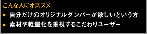 こんな人にオススメ 自分だけのオリジナルダンパーが欲しいという方
素材や軽量化を重視するこだわりユーザー